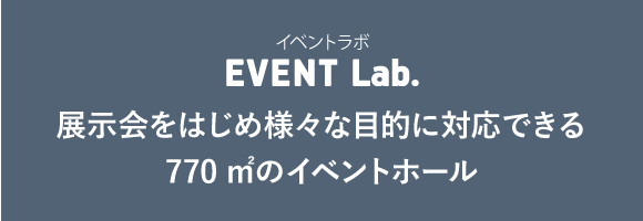 イベントルーム EVENT Lab. 展示会をはじめ様々な目的に対応できる770㎡のイベントホール